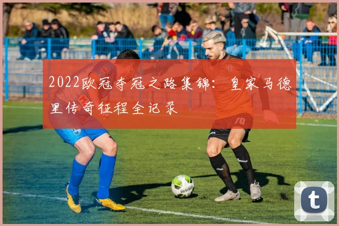 2022欧冠夺冠之路集锦:皇家马德里传奇征程全记录
