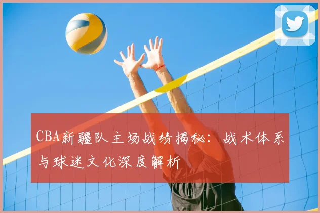 CBA新疆队主场战绩揭秘:战术体系与球迷文化深度解析