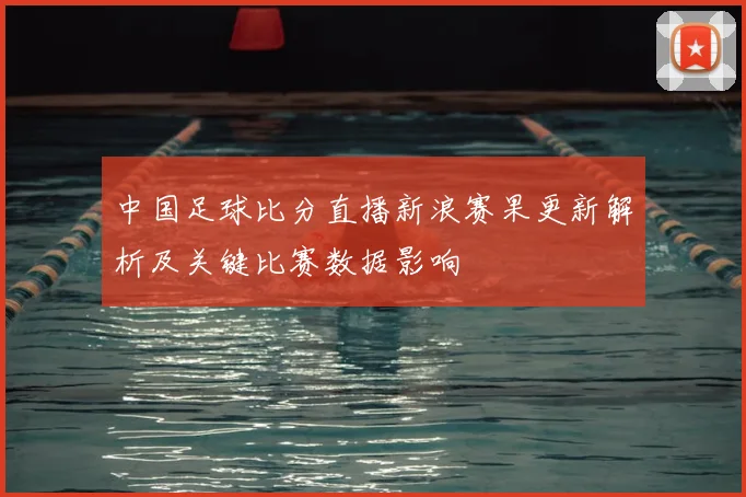 中国足球比分直播新浪赛果更新解析及关键比赛数据影响