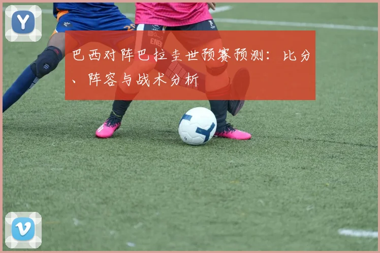 巴西对阵巴拉圭世预赛预测：比分、阵容与战术分析
