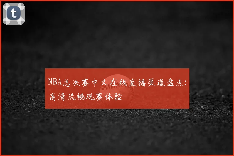 NBA总决赛中文在线直播渠道盘点：高清流畅观赛体验