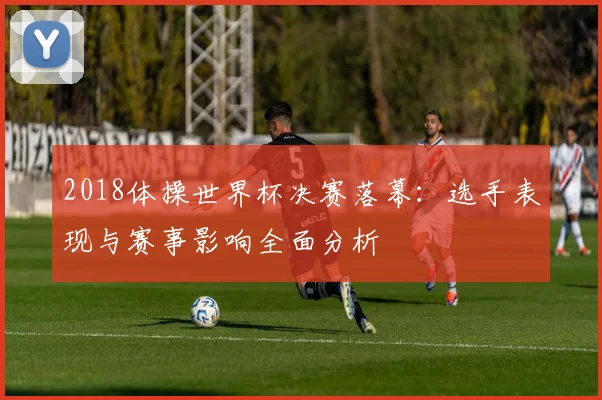 2018体操世界杯决赛落幕：选手表现与赛事影响全面分析