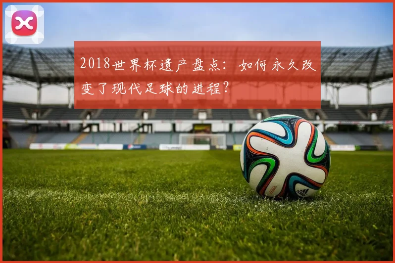 2018世界杯遗产盘点：如何永久改变了现代足球的进程？