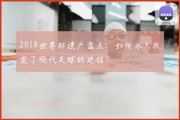 2018世界杯遗产盘点：如何永久改变了现代足球的进程？
