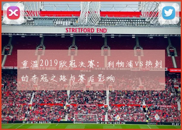 重温2019欧冠决赛：利物浦vs热刺的夺冠之路与赛后影响
