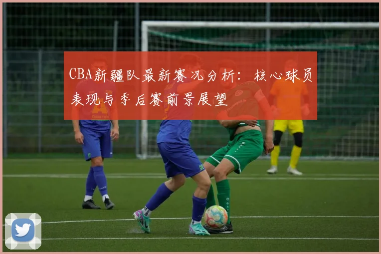 CBA新疆队最新赛况分析:核心球员表现与季后赛前景展望