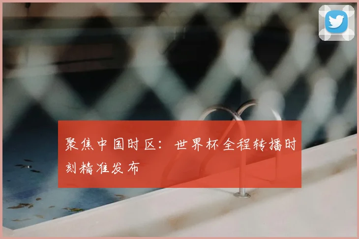 聚焦中国时区:世界杯全程转播时刻精准发布
