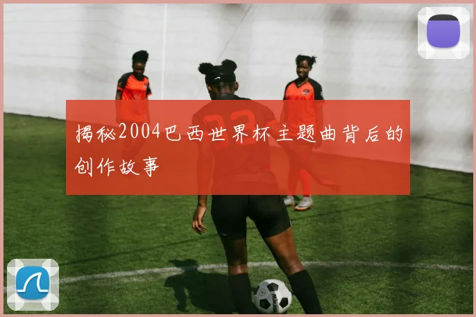 揭秘2004巴西世界杯主题曲背后的创作故事