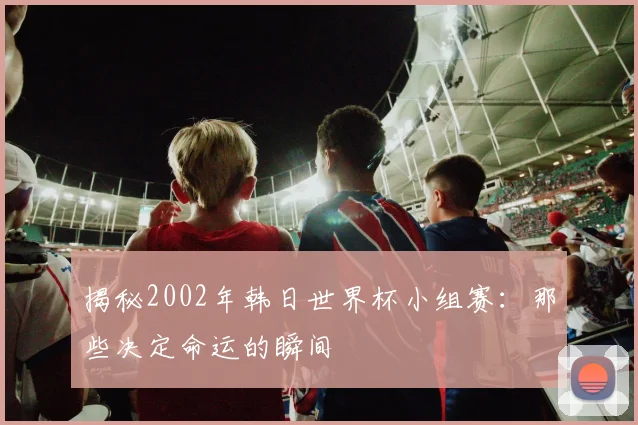 揭秘2002年韩日世界杯小组赛：那些决定命运的瞬间