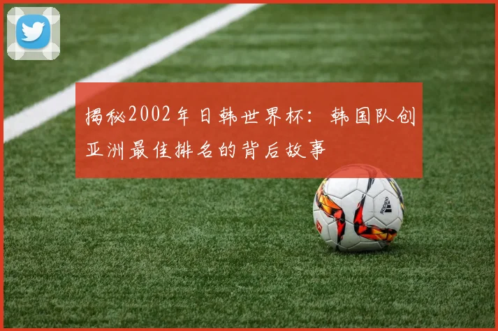 揭秘2002年日韩世界杯：韩国队创亚洲最佳排名的背后故事