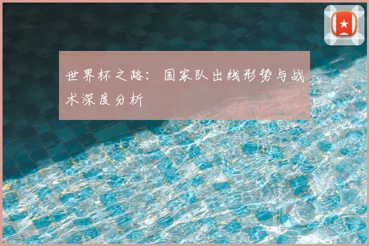 世界杯之路:国家队出线形势与战术深度分析