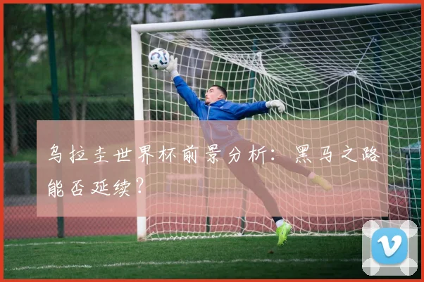 乌拉圭世界杯前景分析：黑马之路能否延续？