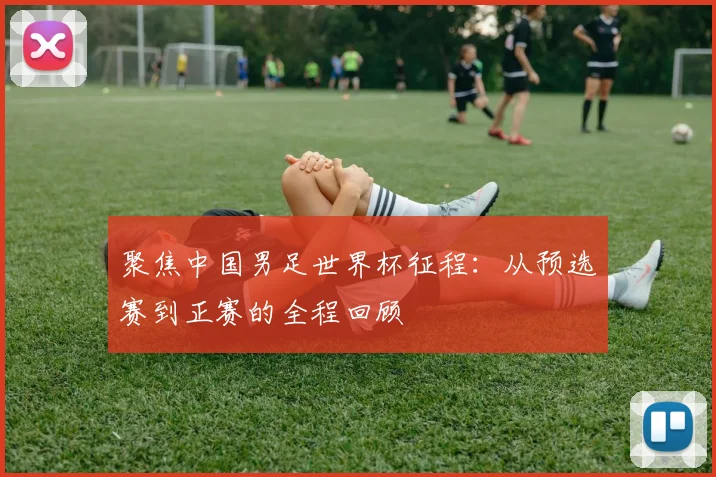 聚焦中国男足世界杯征程：从预选赛到正赛的全程回顾