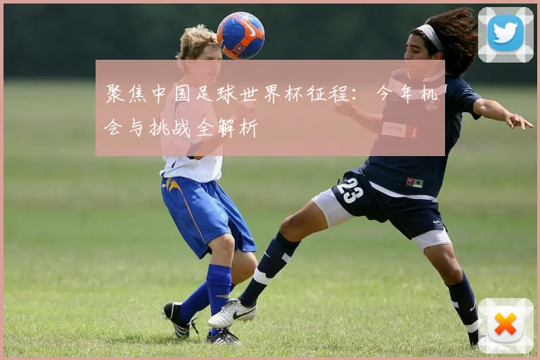 聚焦中国足球世界杯征程：今年机会与挑战全解析