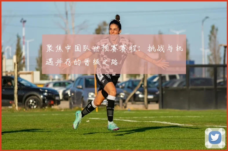 聚焦中国队世预赛赛程：挑战与机遇并存的晋级之路