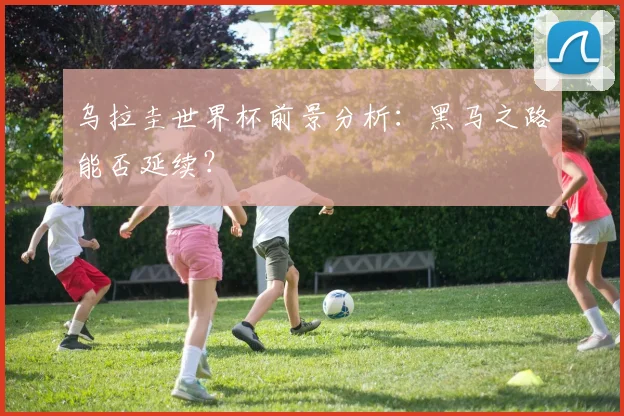 乌拉圭世界杯前景分析：黑马之路能否延续？